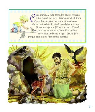 27
C
ada mañana y cada noche, los pájaros venían a
Elías. [Simule que vuela.] Pájaros grandes le traen
pan. Durante uno, dos y tres años no llovió.
[Cuente con los dedos del niño.] Los árboles se secaron.
[Señale una hoja seca.] El agua se secó. [Trate de
beber de un vaso vacío.] Pero Elías estaba a
salvo. Dios cuidó a su amigo. “Gracias Jesús,
porque amas a Elías y nos amas a nosotros”.
 