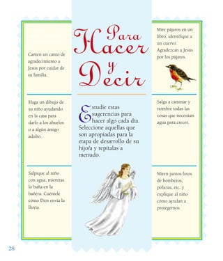 28
Estudie estas
sugerencias para
hacer algo cada día.
Seleccione aquellas que
son apropiadas para la
etapa de desarrollo de su
hijo/a y repítalas a
menudo.
Juegue con los
niños a que Elías
se esconde del rey
Acab.
Canten un canto de
agradecimiento a
Jesús por cuidar de
su familia.
Mire pájaros en un
libro, identifique a
un cuervo.
Agradezcan a Jesús
por los pájaros.
Salpique al niño
con agua, mientras
lo baña en la
bañera. Cuéntele
cómo Dios envía la
lluvia.
Salga a caminar y
nombre todas las
cosas que necesitan
agua para crecer.
Miren juntos fotos
de bomberos,
policías, etc. y
explique al niño
cómo ayudan a
protegernos.
Haga un dibujo de
su niño ayudando
en la casa para
darlo a los abuelos
o a algún amigo
adulto.
Para
Hacery
Decir
 
