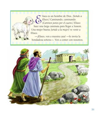 31
E
liseo es un hombre de Dios. [Señale a
Eliseo.] Caminando, caminando.
[Caminen juntos por el cuarto.] Eliseo
hace una larga caminata para llegar a Sunem.
Una mujer buena [señale a la mujer] ve venir a
Eliseo.
—¡Eliseo, ven a nuestra casa! —lo invita la
bondadosa señora—. Ven a comer con nosotros.
 