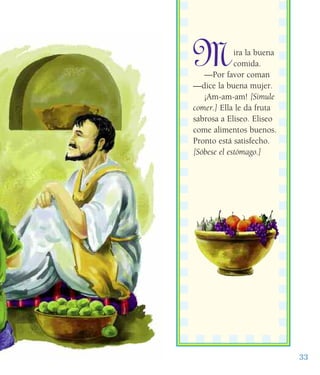 Mira la buena
comida.
—Por favor coman
—dice la buena mujer.
¡Am-am-am! [Simule
comer.] Ella le da fruta
sabrosa a Eliseo. Eliseo
come alimentos buenos.
Pronto está satisfecho.
[Sóbese el estómago.]
33
 