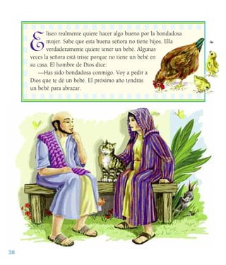 E
liseo realmente quiere hacer algo bueno por la bondadosa
mujer. Sabe que esta buena señora no tiene hijos. Ella
verdaderamente quiere tener un bebé. Algunas
veces la señora está triste porque no tiene un bebé en
su casa. El hombre de Dios dice:
—Has sido bondadosa conmigo. Voy a pedir a
Dios que te dé un bebé. El próximo año tendrás
un bebé para abrazar.
38
 