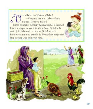 39
¿V
en al bebecito? [Señale al bebé.]
—Vengan a ver a mi bebé —llama
a Eliseo. [Señale a Eliseo.]
Eliseo está feliz. [Sonría y haga cosquillas a su niño.]
Eliseo se alegra de ver feliz a la señora. [Señale a la
mujer.] Su bebé está creciendo. [Señale al bebé.]
Pronto será un niño grande. La bondadosa mujer está
feliz porque Dios le dio un niño.
 