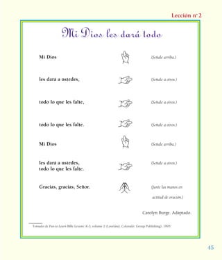 45
Lección no
2
Mi Dios les dará todo
Mi Dios (Señale arriba.)
les dará a ustedes, (Señale a otros.)
todo lo que les falte, (Señale a otros.)
todo lo que les falte. (Señale a otros.)
Mi Dios (Señale arriba.)
les dará a ustedes, (Señale a otros.)
Gracias, gracias, Señor. (Junte las manos en
actitud de oración.)
Carolyn Burge. Adaptado.
Tomado de Fun-to-Learn Bible Lessons: K-3, volume 2 (Loveland, Colorado: Group Publishing), 1995.
todo lo que les falte.
 