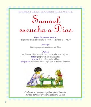 6
REFERENCIAS: 1 SAMUEL 3:1-10; PATRIARCAS Y PROFETAS, PP. 629, 630.
Samuel
escucha a DiosVersículo para memorizar:
“El joven Samuel ministraba al Señor” (1 Samuel 3:1, NRV).
Mensaje:
Somos pequeños ayudantes de Dios.
Padres:
Al finalizar el mes ustedes pueden ayudar a sus hijos a:
Saber que pueden ser ayudadores.
Sentirse felices de ayudar a Dios.
Responder ayudando en el hogar y en la Escuela Sabática.
Carlos es un niño que ayuda a poner la mesa.
Samuel también ayudaba, así como Carlos.
 