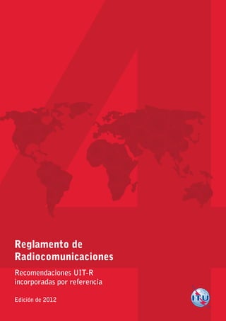 Reglamento de
Radiocomunicaciones
Recomendaciones UIT-R
incorporadas por referencia
Edición de 2012
Ediciónde2012
4
ReglamentodeRadiocomunicaciones
RecomendacionesUIT-Rincorporadasporreferencia
Impreso en Suiza
Ginebra, 2012
ISBN 978-92-61-14023-6
*37264*
S
 