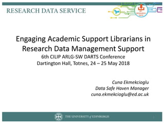 Engaging Academic Support Librarians in
Research Data Management Support
6th CILIP ARLG-SW DARTS Conference
Dartington Hall, Totnes, 24 – 25 May 2018
Cuna Ekmekcioglu
Data Safe Haven Manager
cuna.ekmekcioglu@ed.ac.uk
1
 