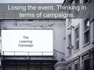 The
Learning
Campaign
Losing the event. Thinking in
terms of campaigns.
 