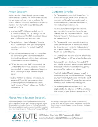 4637 Chabot Drive, Suite 220 Pleasanton, CA 94588
info@beAstute.com | 925.924.1400 | www.beAstute.com
Astute Solutions
Astute maintains a library of ready to use test cases
within its FasTest Toolkit for PTF, which can be executed
in any environment/instance just by updating the
instance information and the Client test data. The library
maintains more than 2,000 tests and test cases for
PeopleSoft 9.2 FSCM.
•	 JumpStart for PTF – Delivered pre-built tests for
all vanilla functionality in 9.2 by loading it into the
Client’s test instance. Over 50% of Astute’s test cases
were a perfect match to client’s test cases.
•	 The pre-built tests shaved off weeks of time that
would have otherwise been spent designing and
recording new tests in v9.2 for their PeopleSoft
processes.
•	 Expert consulting services to build process catalogs,
test plan and design for customized and bolt-on
functionality, and to work with the business to create
business validation scenarios for testing.
•	 PTF Test Automation via Shell Scripts to mimic the
Client’s end-to-end business processes – multiple
tests were built by process track to speed up testing
and to run through multiple scenarios in rapid
fashion.
•	 Enabled the Client to execute a compressed and
accelerated SIT and UAT phase that was driven
by other project constraints but was successful
mainly because of Astute’s solution and the Client’s
investment in PTF.
Customer Benefits
•	 The Client received the pre-built library of tests for
all modules in scope, which can be re-used as a
regression test library for future projects such as
maintenance pack updates, new feature rollouts,
new module implementations, etc.
•	 Test execution and reporting on test outcomes
were completed in record time due to the one-
click execution and playback nature of PTF scripts,
further enhanced by the test automation features
incorporated into PTF.
•	 The Client was able to execute multiple rapid test
cycles within the 8-week SIT window because of
the time and money invested in the beginning of
the project to develop PTF based scripts and to use
Astute’s pre-built test libraries.
•	 The Client repeated the same tests with different test
data (PTF Test Cases) for UAT and achieved similar results.
•	 Business and IT users alike found the recorded PTF
tests valuable when they wanted to create additional
test cases to further increase test coverage, gaining
assurance of the implemented solution.
•	 PeopleSoft Update Manager was used to apply a
system-wide update to the 9.2 environment. This was
an unplanned activity that was de-risked by the use of
accelerated testing using PTF tests and test automation
routines custom built for the client’s upgrade.
•	 The availability of Astute’s ready to use PTF test
scripts aided in the reduction of the final completion
time required to build all of the client’s scripts in PTF.
About Astute Business Solutions
Astute is dedicated to providing innovative solutions that
address our clients’ unique and industry-specific pain points.
We specialize in extending the out-of-the-box functionality
of enterprise applications using our seamless add-on solutions
so our clients can be spared the burden of messy and difficult-
to-maintain customizations. Our unique combination of
onsite, offsite and offshore resources enable us to provide the
best-in-class service and support to our clients at a significant
cost reduction.
	
 