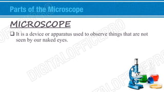 Parts of the Microscope 
MICROSCOPE 
 It is a device or apparatus used to observe things that are not 
seen by our naked eyes. 
 