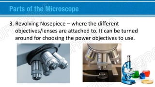Parts of the Microscope 
3. Revolving Nosepiece – where the different 
objectives/lenses are attached to. It can be turned 
around for choosing the power objectives to use. 
 