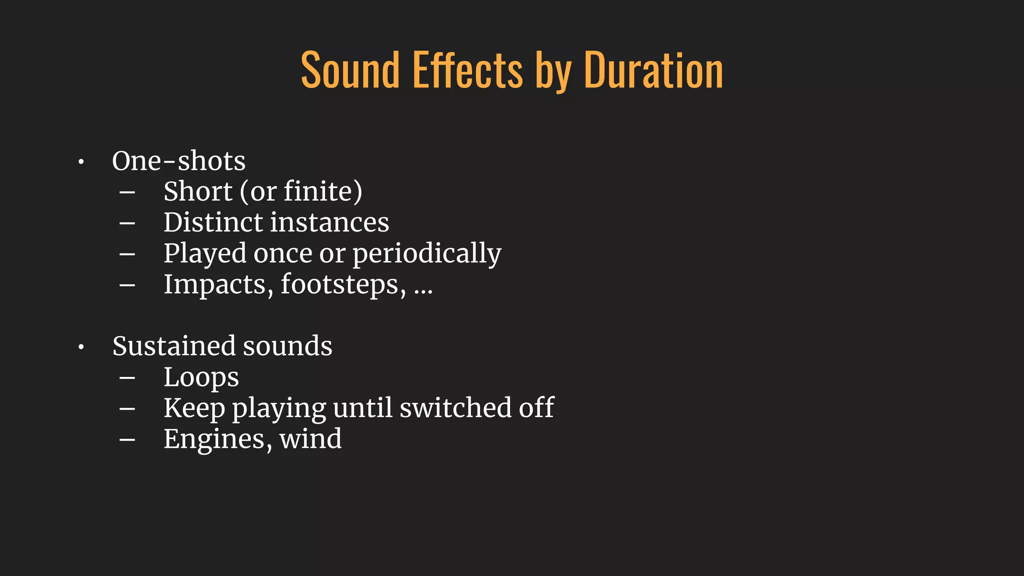 Sound Effects by Duration
• One-shots
– Short (or ﬁnite)
– Distinct instances
– Played once or periodically
– Impacts, footsteps, …
• Sustained sounds
– Loops
– Keep playing until switched off
– Engines, wind
 