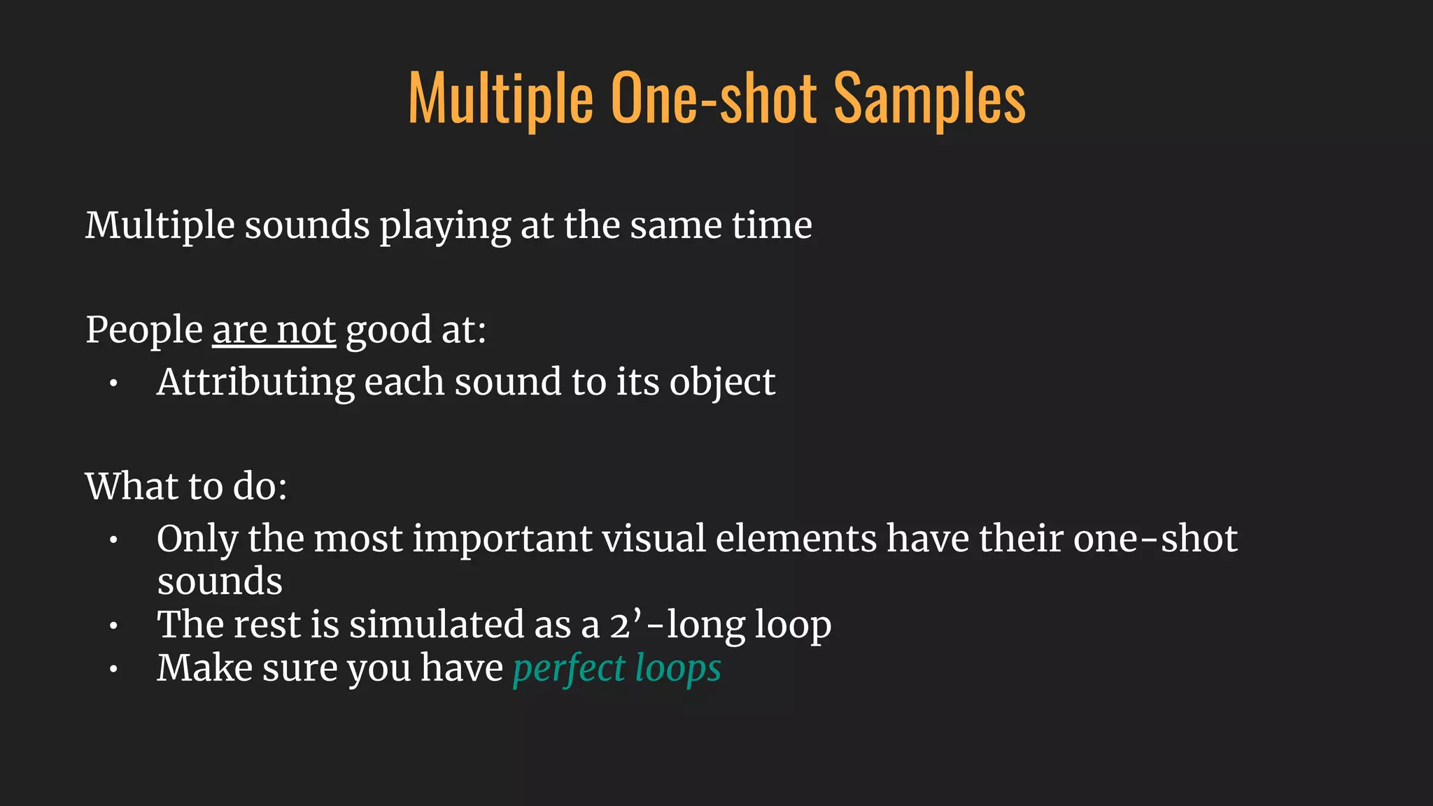 Multiple One-shot Samples
Multiple sounds playing at the same time
People are not good at:
• Attributing each sound to its object
What to do:
• Only the most important visual elements have their one-shot
sounds
• The rest is simulated as a 2’-long loop
• Make sure you have perfect loops
 