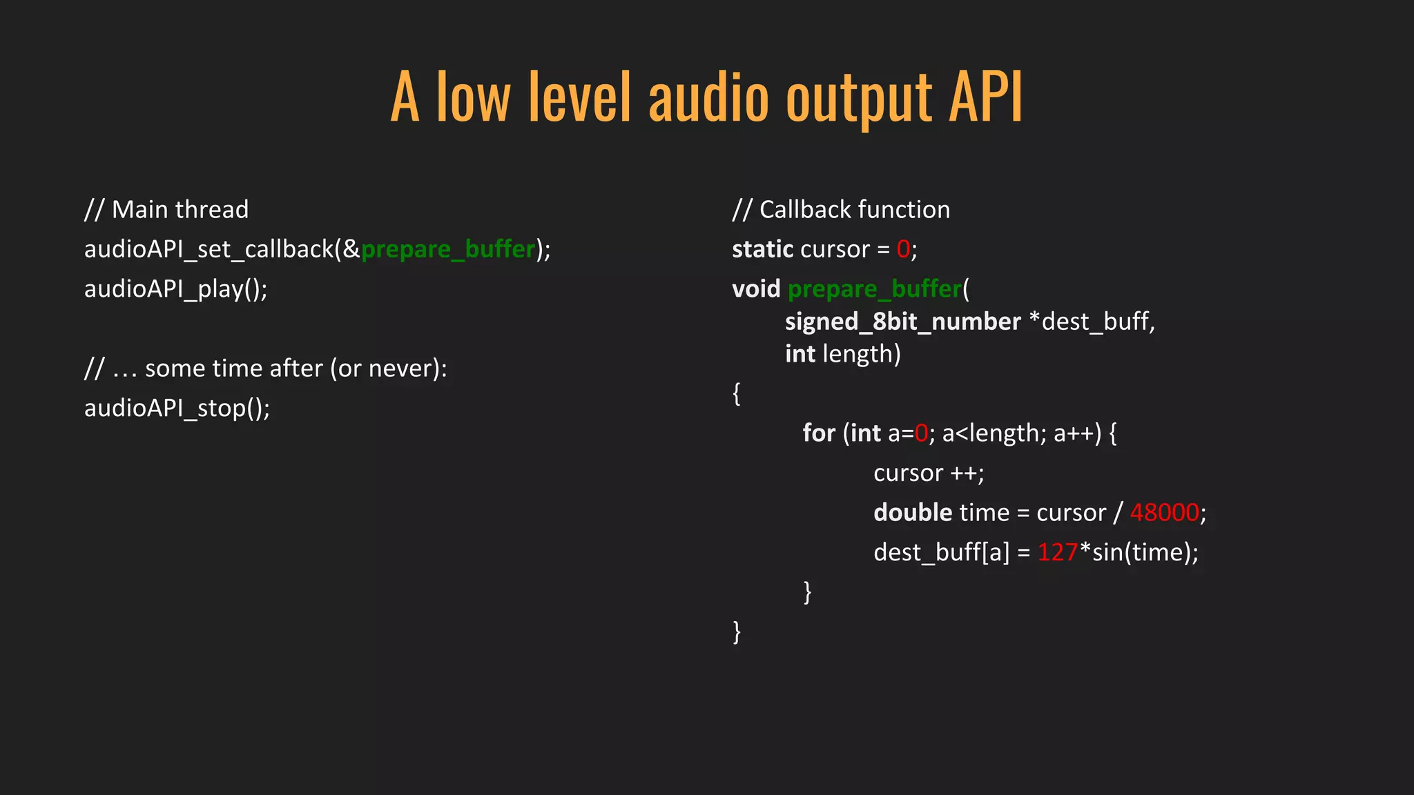 A low level audio output API
// Main thread
audioAPI_set_callback(&prepare_buffer);
audioAPI_play();
// … some time after (or never):
audioAPI_stop();
// Callback function
static cursor = 0;
void prepare_buffer(
signed_8bit_number *dest_buff,
int length)
{
for (int a=0; a<length; a++) {
cursor ++;
double time = cursor / 48000;
dest_buff[a] = 127*sin(time);
}
}
 
