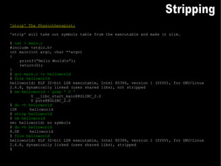 'strip' The Physiotherapist: 'strip' will take out symbols table from the executable and make it slim. $  cat > main.c #include <stdio.h> int main(int argc, char **argv) { printf(“Hello World\n”); return(0); } $  gcc main.c -o helloworld $  file helloworld helloworld: ELF 32-bit LSB executable, Intel 80386, version 1 (SYSV), for GNU/Linux 2.6.8, dynamically linked (uses shared libs), not stripped $  nm helloworld | grep ' U ' U __libc_start_main@@GLIBC_2.0 U puts@@GLIBC_2.0 $  du -h helloworld 12K helloworld $  strip helloworld $  nm helloworld nm: helloworld: no symbols $  du -h helloworld 8.0K helloworld $  file helloworld helloworld: ELF 32-bit LSB executable, Intel 80386, version 1 (SYSV), for GNU/Linux 2.6.8, dynamically linked (uses shared libs), stripped $ Stripping 