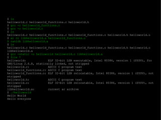 $  ls helloworld.c helloworld_functions.c helloworld.h $  gcc -c helloworld_functions.c $  gcc -c helloworld.c $  ls helloworld.c helloworld_functions.c helloworld_functions.o helloworld.h helloworld.o $  ar cr libhelloworld.a helloworld_functions.o $ ranlib libhelloworld.a $  ls helloworld.c helloworld_functions.c helloworld_functions.o helloworld.h helloworld.o libhelloworld.a $  gcc -static -o helloworld helloworld.o libhelloworld.a $  file * helloworld:  ELF 32-bit LSB executable, Intel 80386, version 1 (SYSV), for GNU/Linux 2.6.8, statically linked, not stripped helloworld.c:  ASCII C program text helloworld_functions.c: ASCII C program text helloworld_functions.o: ELF 32-bit LSB relocatable, Intel 80386, version 1 (SYSV), not stripped helloworld.h:  ASCII C program text helloworld.o:  ELF 32-bit LSB relocatable, Intel 80386, version 1 (SYSV), not stripped libhelloworld.a:  current ar archive $  ./helloworld Hello World Hello everyone 