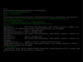 $  ls helloworld.h helloworld_functions.c helloworld.c $  gcc -c helloworld_functions.c $  gcc -c helloworld.c $  ls helloworld.h helloworld_functions.c helloworld_functions.o helloworld.c helloworld.o $  gcc -shared -Wl,-soname,libhelloworld.so.0.0.1 -o libhelloworld.so.0.0.1 helloworld_functions.o $ ln -s libhelloworld.so.0.0.1 libhelloworld.so $  gcc -o helloworld helloworld.o libhelloworld.so.0.0.1 $  file * helloworld:  ELF 32-bit LSB executable, Intel 80386, version 1 (SYSV), for GNU/Linux 2.6.8, dynamically linked (uses shared libs), not stripped helloworld.c:  ASCII C program text helloworld_functions.c: ASCII C program text helloworld_functions.o: ELF 32-bit LSB relocatable, Intel 80386, version 1 (SYSV), not stripped helloworld.h:  ASCII C program text helloworld.o:  ELF 32-bit LSB relocatable, Intel 80386, version 1 (SYSV), not stripped libhelloworld.so:  symbolic link to `libhelloworld.so.0.0.1' libhelloworld.so.0.0.1: ELF 32-bit LSB shared object, Intel 80386, version 1 (SYSV), dynamically linked, not stripped $  ./helloworld ./helloworld: error while loading shared libraries: libhelloworld.so.0.0.1: cannot open shared object file: No such file or directory $ 