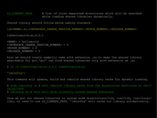 LD_LIBRARY_PATH A list of colen seperated directories which will be searched  while loading shared libraries dynamically. Shared library should follow below naming standard. lib<NAME>.so.<INTERFACE_CHANGE_VERSION_NUMBER>.<MINOR_NUMBER>.<RELEASE_NUMBER> libhelloworld.so.0.0.1 <NAME> = helloworld <INTERFACE_CHANGE_VERSION_NUMBER> = 0 <MINOR_NUMBER> = 0 <RELEASE_NUMBER> = 0 Also we should create symbolic name with extension .so to make the shared library searchable for gcc.'gcc' can find shared libraries only with extension as .so $  ln -s libhelloworld.so.0.0.1 libhelloworld.so 'ldconfig': This command will update, build and rebuild shared library cache for dynamic loading. $  sudo ldconfig -v # will rebuild library cache from the directories mentioned in /etc/ld.so.conf $  ldconfig -p # this will show currently cached shared libraries. Once we put our shared libraries in system wide directories(/lib, /usr/lib, /usr/local/lib), no need to use LD_LIBRARY_PATH. 'ldconfig' will cache our library automatically. 