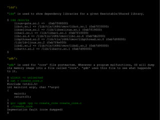 'ldd': ' ldd ' is used to show dependency libraries for a given Executable/Shared library. $  ldd /bin/ls linux-gate.so.1 =>  (0xb7f68000) librt.so.1 => /lib/tls/i686/cmov/librt.so.1 (0xb7f33000) libselinux.so.1 => /lib/libselinux.so.1 (0xb7f19000) libacl.so.1 => /lib/libacl.so.1 (0xb7f10000) libc.so.6 => /lib/tls/i686/cmov/libc.so.6 (0xb7db2000) libpthread.so.0 => /lib/tls/i686/cmov/libpthread.so.0 (0xb7d99000) /lib/ld-linux.so.2 (0xb7f4e000) libdl.so.2 => /lib/tls/i686/cmov/libdl.so.2 (0xb7d95000) libattr.so.1 => /lib/libattr.so.1 (0xb7d90000) $  'gdb': ' gdb ' is used for 'core' file postmartem. Whenever a program malfunctions, OS will dump its memory image into a file called 'core'. 'gdb' uses this file to see what happends to it. $  ulimit -c unlimited $  cat > create_core.c #include <stdio.h> int main(int argc, char **argv) { main(); return(0); } $  gcc -ggdb -pg -o create_core create_core.c  $  ./create_core Segmentation fault (core dumpped) $ 