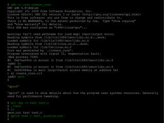 $  gdb -c core create_core GNU gdb 6.8-debian Copyright (C) 2008 Free Software Foundation, Inc. License GPLv3+: GNU GPL version 3 or later <http://gnu.org/licenses/gpl.html> This is free software: you are free to change and redistribute it. There is NO WARRANTY, to the extent permitted by law.  Type "show copying" and "show warranty" for details. This GDB was configured as "i486-linux-gnu"... warning: Can't read pathname for load map: Input/output error. Reading symbols from /lib/tls/i686/cmov/libc.so.6...done. Loaded symbols for /lib/tls/i686/cmov/libc.so.6 Reading symbols from /lib/ld-linux.so.2...done. Loaded symbols for /lib/ld-linux.so.2 Core was generated by `./create_core'. Program terminated with signal 11, Segmentation fault. [New process 7598] #0  0xb7ea04fa in mcount () from /lib/tls/i686/cmov/libc.so.6 (gdb)  bt #0  0xb7ea04fa in mcount () from /lib/tls/i686/cmov/libc.so.6 #1  0x080484ea in main (argc=Cannot access memory at address 0x1 ) at create_core.c:3 (gdb)  quit $ 'gprof' 'gprof' is used to show details about how the program uses systems resources. Generally used for performance tweeking. $  gcc -pg -o test test.c $  ./test $  ls gmon.out test test.c  $  gprof test > test_ profile.txt $ 