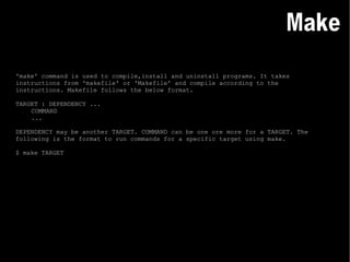 'make' command is used to compile,install and uninstall programs. It takes instructions from 'makefile' or 'Makefile' and compile according to the instructions. Makefile follows the below format. TARGET : DEPENDENCY ... COMMAND ... DEPENDENCY may be another TARGET. COMMAND can be one ore more for a TARGET. The following is the format to run commands for a specific target using make. $ make TARGET Make 