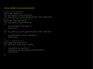 Using 'make' to build programs: $  cat > helloworld.h #include <stdio.h> int say_hello_to_world(void); int say_hello_to_this_person(const char *person); $  cat > helloworld_functions.c #include “helloworld.h” int say_hello_to_world(void) { printf(“Hello World\n”); return(0); } int say_hello_to_this_person(const char *person) { printf(“Hello %s\n”, person); return(0); } $  cat > helloworld.c #include “helloworld.h” int main(int argc char **argv) { say_hello_to_world(); say_hello_to_this_person(“everyone”); return(0); } $ 