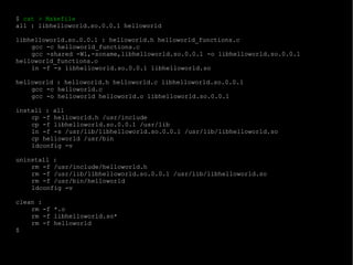$  cat > Makefile all : libhelloworld.so.0.0.1 helloworld libhelloworld.so.0.0.1 : helloworld.h helloworld_functions.c gcc -c helloworld_functions.c gcc -shared -Wl,-soname,libhelloworld.so.0.0.1 -o libhelloworld.so.0.0.1 helloworld_functions.o ln -f -s libhelloworld.so.0.0.1 libhelloworld.so helloworld : helloworld.h helloworld.c libhelloworld.so.0.0.1 gcc -c helloworld.c gcc -o helloworld helloworld.o libhelloworld.so.0.0.1 install : all cp -f helloworld.h /usr/include cp -f libhelloworld.so.0.0.1 /usr/lib ln -f -s /usr/lib/libhelloworld.so.0.0.1 /usr/lib/libhelloworld.so cp helloworld /usr/bin ldconfig -v uninstall : rm -f /usr/include/helloworld.h rm -f /usr/lib/libhelloworld.so.0.0.1 /usr/lib/libhelloworld.so rm -f /usr/bin/helloworld ldconfig -v clean : rm -f *.o rm -f libhelloworld.so* rm -f helloworld $ 