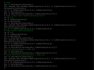 $  make gcc -c helloworld_functions.c gcc -shared -Wl,-soname,libhelloworld.so.0.0.1 -o libhelloworld.so.0.0.1 helloworld_functions.o ln -f -s libhelloworld.so.0.0.1 libhelloworld.so gcc -c helloworld.c gcc -o helloworld helloworld.o libhelloworld.so.0.0.1 $  make clean; make libhelloworld.so.0.0.1 rm -f *.o rm -f libhelloworld.so* rm -f helloworld gcc -c helloworld_functions.c gcc -shared -Wl,-soname,libhelloworld.so.0.0.1 -o libhelloworld.so.0.0.1 helloworld_functions.o ln -f -s libhelloworld.so.0.0.1 libhelloworld.so $  make clean; make helloworld rm -f *.o rm -f libhelloworld.so* rm -f helloworld gcc -c helloworld_functions.c gcc -shared -Wl,-soname,libhelloworld.so.0.0.1 -o libhelloworld.so.0.0.1 helloworld_functions.o ln -f -s libhelloworld.so.0.0.1 libhelloworld.so gcc -c helloworld.c gcc -o helloworld helloworld.o libhelloworld.so.0.0.1 $  touch helloworld.h ; make all gcc -c helloworld.c gcc -o helloworld helloworld.o libhelloworld.so.0.0.1 $  touch helloworld_functions.h ; make all gcc -c helloworld_functions.c gcc -shared -Wl,-soname,libhelloworld.so.0.0.1 -o libhelloworld.so.0.0.1 helloworld_functions.o ln -f -s libhelloworld.so.0.0.1 libhelloworld.so gcc -c helloworld.c gcc -o helloworld helloworld.o libhelloworld.so.0.0.1 $ 