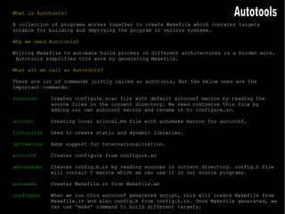 What is Autotools? A collection of programs workes togather to create Makefile which contains targets sutable for building and deploying the program in various systems. Why we need Autotools? Writing Makefile to automate build process in different architectures is a burden work.  Autotools simplifies this work by generating Makefile. What all we call as Autotools? There are lot of commands jointly called as autotools, But the below ones are the important commands. autoscan Creates configure.scan file with default autoconf macros by reading the source files in the current directory. We need customize this file by  adding our own autoconf macros and rename it to configure.ac. aclocal Creating local aclocal.m4 file with automake macros for autoconf. Libtoolize Used to create static and dynamic libraries. Gettextize Adds support for Internationalization. autoconf Creates configure from configure.ac autoheader Creates config.h.in by reading sources in current directory. config.h file  will contain C macros which we can use it in our source programs. automake Creates Makefile.in from Makefile.am configure When we run this autoconf generated script, this will create Makefile from  Makefile.in and also config.h from config.h.in. Once Makefile generated, we  can use 'make' command to build different targets. Autotools 