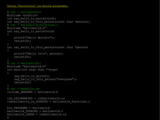 Using 'Autotools' to build programs: $  cat > helloworld.h #include <stdio.h> int say_hello_to_world(void); int say_hello_to_this_person(const char *person); $  cat > helloworld_functions.c #include “helloworld.h” int say_hello_to_world(void) { printf(“Hello World\n”); return(0); } int say_hello_to_this_person(const char *person) { printf(“Hello %s\n”, person); return(0); } $  cat > helloworld.c #include “helloworld.h” int main(int argc char **argv) { say_hello_to_world(); say_hello_to_this_person(“everyone”); return(0); } $  cat > Makefile.am include_HEADERS = helloworld.h lib_LTLIBRARIES = libhelloworld.la libhelloworld_la_SOURCES = helloworld_functions.c bin_PROGRAMS = helloworld helloworld_SOURCES = helloworld.c helloworld_LDADD = libhelloworld.la $ 