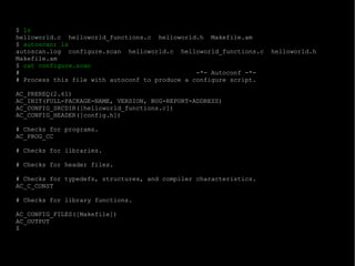 $  ls helloworld.c  helloworld_functions.c  helloworld.h  Makefile.am $  autoscan; ls autoscan.log  configure.scan  helloworld.c  helloworld_functions.c  helloworld.h  Makefile.am $  cat configure.scan #  -*- Autoconf -*- # Process this file with autoconf to produce a configure script. AC_PREREQ(2.61) AC_INIT(FULL-PACKAGE-NAME, VERSION, BUG-REPORT-ADDRESS) AC_CONFIG_SRCDIR([helloworld_functions.c]) AC_CONFIG_HEADER([config.h]) # Checks for programs. AC_PROG_CC # Checks for libraries. # Checks for header files. # Checks for typedefs, structures, and compiler characteristics. AC_C_CONST # Checks for library functions. AC_CONFIG_FILES([Makefile]) AC_OUTPUT $  