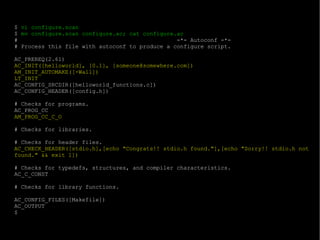 $  vi configure.scan $  mv configure.scan configure.ac; cat configure.ac #  -*- Autoconf -*- # Process this file with autoconf to produce a configure script. AC_PREREQ(2.61) AC_INIT([helloworld], [0.1], [someone@somewhere.com]) AM_INIT_AUTOMAKE([-Wall]) LT_INIT AC_CONFIG_SRCDIR([helloworld_functions.c]) AC_CONFIG_HEADER([config.h]) # Checks for programs. AC_PROG_CC AM_PROG_CC_C_O # Checks for libraries. # Checks for header files. AC_CHECK_HEADER([stdio.h],[echo "Congrats!! stdio.h found."],[echo "Sorry!! stdio.h not found." && exit 1]) # Checks for typedefs, structures, and compiler characteristics. AC_C_CONST # Checks for library functions. AC_CONFIG_FILES([Makefile]) AC_OUTPUT $ 