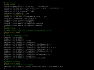$  ./configure [long output ...] checking dependency style of gcc... (cached) gcc3 checking whether gcc and cc understand -c and -o together... yes checking stdio.h usability... yes checking stdio.h presence... yes checking for stdio.h... yes Congrats!! stdio.h found checking for an ANSI C-conforming const... yes configure: creating ./config.status config.status: creating Makefile config.status: creating config.h config.status: executing depfiles commands config.status: executing libtool commands $  make all [long output ...] $  make install DESTDIR=”${HOME}/helloworld-0.1-i686” [long output ...] $  cd $  find helloworld-0.1-i686 helloworld-0.1-i686/ helloworld-0.1-i686/usr helloworld-0.1-i686/usr/local helloworld-0.1-i686/usr/local/lib helloworld-0.1-i686/usr/local/lib/libhelloworld.so helloworld-0.1-i686/usr/local/lib/libhelloworld.a helloworld-0.1-i686/usr/local/lib/libhelloworld.so.0.0.0 helloworld-0.1-i686/usr/local/lib/libhelloworld.la helloworld-0.1-i686/usr/local/lib/libhelloworld.so.0 helloworld-0.1-i686/usr/local/include helloworld-0.1-i686/usr/local/include/helloworld.h helloworld-0.1-i686/usr/local/bin helloworld-0.1-i686/usr/local/bin/helloworld $  cd - $  make dist-bzip2 [long output ...] $  file helloworld-0.1.tar.bzip2 helloworld-0.1.tar.bz2: bzip2 compressed data, block size = 900k $ 