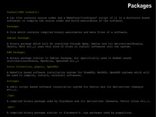 Tarball(GNU tarball): A tar file contains source codes and a Makefile('configure' script if it is a Autotools based software) to compile the source codes and build executables of the software. Package: A file which contains compiled binary executables and meta files of a software. Debian Package: A Binary package which will be installed through dpkg. Debian and its derivatives(Knopix, Ubuntu, Mint etc.,) uses this kind of files to install softwares into the system. RPM Package: A Binary package similar to Debian Package, but specifically used in RedHat based distributions(Fedora, Mandriva, OpenSUSE etc.,) Ports Collection, pkgsrc, OpenPKG: A Makefile based software installation system for FreeBSD, NetBSD, OpenBSD systems which will be used to compile, install, uninstall softwares. Portage: A shell script based software installation system for Gentoo and its derivatives (Sabayon etc.,). .tgz: A compiled binary package used by Slackware and its derivatives (Zenwalk, Vector Linux etc.,). .pet: A compiled binary package similar to Slackware's .tgz packages used by puppylinux. Packages 