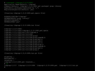 #  createpet libpcap-1.0.0-i686/ Application Name[Default: libpcap]  Comment[Default: libpcap-1.0.0-i686 pet package] pcap library Dependency packages[seperated by ',']  Registered(yes/no)[Default: yes]  [Creating libpcap-1.0.0-i686.pet.specs file] PUPAPPLICATION='libpcap' PETMENUDESCR='pcap library' PETOFFICIALDEPS='' PETREGISTER='yes' [Creating libpcap-1.0.0-i686.tar file] libpcap-1.0.0-i686/ libpcap-1.0.0-i686/libpcap-1.0.0-i686.pet.specs libpcap-1.0.0-i686/usr/lib/libpcap.a libpcap-1.0.0-i686/usr/include/ libpcap-1.0.0-i686/usr/include/pcap/ libpcap-1.0.0-i686/usr/include/pcap/namedb.h libpcap-1.0.0-i686/usr/include/pcap/bpf.h libpcap-1.0.0-i686/usr/include/pcap/usb.h libpcap-1.0.0-i686/usr/include/pcap/sll.h libpcap-1.0.0-i686/usr/include/pcap/pcap.h libpcap-1.0.0-i686/usr/include/pcap-namedb.h libpcap-1.0.0-i686/usr/include/pcap-bpf.h libpcap-1.0.0-i686/usr/include/pcap.h [Creating libpcap-1.0.0-i686.tar.gz file] gzipping... md5summing... renaming... libpcap-1.0.0-i686.pet Created... #  ls libpcap-1.0.0  libpcap-1.0.0-i686  libpcap-1.0.0-i686.pet  libpcap-1.0.0.tar.gz # 