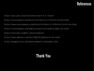 http://gcc.gnu.org/onlinedocs/gcc-4.3.3/gcc/ http://sourceware.org/binutils/docs-2.17/binutils/nm.html http://www.sourceware.org/binutils/docs-2.16/binutils/strip.html http://sourceware.org/gdb/current/onlinedocs/gdb_toc.html http://sources.redhat.com/autobook/ http://www.debian.org/doc/FAQ/ch-pkgtools.en.html http://puppylinux.com/development/createpet.htm References Thank You 