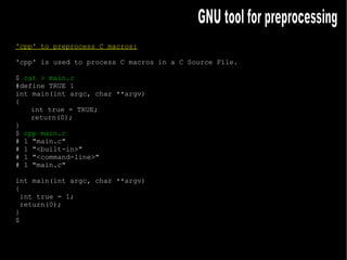 'cpp' to preprocess C macros: 'cpp' is used to process C macros in a C Source File. $  cat > main.c #define TRUE 1 int main(int argc, char **argv) { int true = TRUE; return(0); } $  cpp main.c # 1 "main.c" # 1 "<built-in>" # 1 "<command-line>" # 1 "main.c" int main(int argc, char **argv) { int true = 1; return(0); } $ GNU tool for preprocessing 