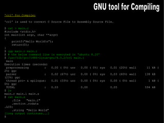 'cc1' for Compile: 'cc1' is used to convert C Source File to Assembly Source File. $  cat > main.c #include <stdio.h> int main(int argc, char **argv) { printf(“Hello World\n”); return(0); } $  cpp main.c main.i $  # the below command line is executed in 'ubuntu 8.10' $  /usr/lib/gcc/i486-linux-gnu/4.3.2/cc1 main.i main Execution times (seconds) preprocessing  :  0.00 ( 0%) usr  0.00 ( 0%) sys  0.01 (20%) wall  11 kB ( 2%) ggc parser  :  0.02 (67%) usr  0.00 ( 0%) sys  0.03 (60%) wall  138 kB (23%) ggc thread pro- & epilogue:  0.01 (33%) usr  0.00 ( 0%) sys  0.00 ( 0%) wall  1 kB ( 0%) ggc TOTAL  :  0.03  0.00  0.05  594 kB $  ls main.c main.i main.s $  cat main.s .file "main.i" .section .rodata .LC0: .string "Hello World” [long output continues...] $ GNU tool for Compiling 