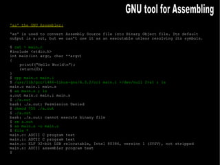 'as' the GNU Assembler: 'as' is used to convert Assembly Source file into Binary Object file. Its default output is a.out, but we can't use it as an executable unless resolving its symbols. $  cat > main.c #include <stdio.h> int main(int argc, char **argv) { printf(“Hello World\n”); return(0); } $  cpp main.c main.i $  /usr/lib/gcc/i486-linux-gnu/4.3.2/cc1 main.i >/dev/null 2>&1 ; ls main.c main.i main.s $  as main.s ; ls a.out main.c main.i main.s $  ./a.out bash: ./a.out: Permission Denied $  chmod 755 ./a.out $  ./a.out bash: ./a.out: cannot execute binary file $  rm a.out $  as main.s -o main.o $  file * main.c: ASCII C program text main.i: ASCII C program text main.o: ELF 32-bit LSB relocatable, Intel 80386, version 1 (SYSV), not stripped main.s: ASCII assembler program text $ GNU tool for Assembling 