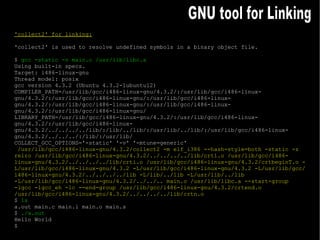 'collect2' for linking: 'collect2' is used to resolve undefined symbols in a binary object file. $  gcc -static -v main.o /usr/lib/libc.a Using built-in specs. Target: i486-linux-gnu Thread model: posix gcc version 4.3.2 (Ubuntu 4.3.2-1ubuntu12)  COMPILER_PATH=/usr/lib/gcc/i486-linux-gnu/4.3.2/:/usr/lib/gcc/i486-linux-gnu/4.3.2/:/usr/lib/gcc/i486-linux-gnu/:/usr/lib/gcc/i486-linux-gnu/4.3.2/:/usr/lib/gcc/i486-linux-gnu/:/usr/lib/gcc/i486-linux-gnu/4.3.2/:/usr/lib/gcc/i486-linux-gnu/ LIBRARY_PATH=/usr/lib/gcc/i486-linux-gnu/4.3.2/:/usr/lib/gcc/i486-linux-gnu/4.3.2/:/usr/lib/gcc/i486-linux-gnu/4.3.2/../../../../lib/:/lib/../lib/:/usr/lib/../lib/:/usr/lib/gcc/i486-linux-gnu/4.3.2/../../../:/lib/:/usr/lib/ COLLECT_GCC_OPTIONS='-static' '-v' '-mtune=generic' /usr/lib/gcc/i486-linux-gnu/4.3.2/collect2 -m elf_i386 --hash-style=both -static -z relro /usr/lib/gcc/i486-linux-gnu/4.3.2/../../../../lib/crt1.o /usr/lib/gcc/i486-linux-gnu/4.3.2/../../../../lib/crti.o /usr/lib/gcc/i486-linux-gnu/4.3.2/crtbeginT.o -L/usr/lib/gcc/i486-linux-gnu/4.3.2 -L/usr/lib/gcc/i486-linux-gnu/4.3.2 -L/usr/lib/gcc/i486-linux-gnu/4.3.2/../../../../lib -L/lib/../lib -L/usr/lib/../lib -L/usr/lib/gcc/i486-linux-gnu/4.3.2/../../.. main.o /usr/lib/libc.a --start-group -lgcc -lgcc_eh -lc --end-group /usr/lib/gcc/i486-linux-gnu/4.3.2/crtend.o /usr/lib/gcc/i486-linux-gnu/4.3.2/../../../../lib/crtn.o $  ls a.out main.c main.i main.o main.s $  ./a.out Hello World $ GNU tool for Linking 