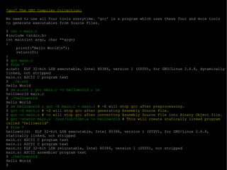 'gcc' The GNU Compiler Collection: No need to use all four tools everytime. 'gcc' is a program which uses these four and more tools to generate executables from Source Files. $  cat > main.c #include <stdio.h> int main(int argc, char **argv) { printf(“Hello World\n”); return(0); } $  gcc main.c $  file * a.out:  ELF 32-bit LSB executable, Intel 80386, version 1 (SYSV), for GNU/Linux 2.6.8, dynamically linked, not stripped main.c: ASCII C program text $  ./a.out Hello World $  rm a.out ; gcc main.c -o helloworld ; ls helloworld main.c $  ./helloworld Hello World $  rm helloworld ; gcc -E main.c > main.i  # -E will stop gcc after preprocessing. $  gcc -S main.i  # -S will stop gcc after generating Assembly Source File. $  gcc -c main.s  # -c will stop gcc after converting Assembly Source File into Binary Object file. $  gcc -static main.o  /usr/lib/libc.a -o helloworld  # This will create statically linked program called 'helloworld' $  file * helloworld:  ELF 32-bit LSB executable, Intel 80386, version 1 (SYSV), for GNU/Linux 2.6.8, statically linked, not stripped main.c: ASCII C program text main.i: ASCII C program text main.o: ELF 32-bit LSB relocatable, Intel 80386, version 1 (SYSV), not stripped main.s: ASCII assembler program text $  ./helloworld Hello World $ 