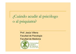 ¿Cuándo acudir al psicólogo
o al psiquiatra?

    Prof. Jesús Villena
    Facultad de Psicología
    Facultad de Medicina
 
