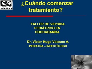 ¿Cuándo comenzar
tratamiento?
TALLER DE VIH/SIDA
PEDIÁTRICO EN
COCHABAMBA
Dr. Víctor Hugo Velasco A.
PEDIATRA – INFECTÓLOGO
 