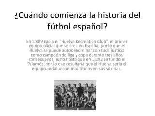 ¿Cuándo comienza la historia del
fútbol español?
En 1.889 nacía el "Huelva Recreation Club", el primer
equipo oficial que se creó en España, por lo que el
Huelva se puede autodenominar con toda justicia
como campeón de liga y copa durante tres años
consecutivos, justo hasta que en 1.892 se fundó el
Palamós, por lo que resultaría que el Huelva sería el
equipo andaluz con más títulos en sus vitrinas.
 