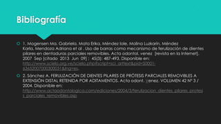 Bibliografía
 1. Mogensen Ma. Gabriela, Mata Erika, Méndez Iole, Molina Luzkarín, Méndez
Karla, Mendoza Adriana et al . Uso de barras como mecanismo de ferulización de dientes
pilares en dentaduras parciales removibles. Acta odontol. venez [revista en la Internet].
2007 Sep [citado 2013 Jun 09] ; 45(3): 487-493. Disponible en:
http://www.scielo.org.ve/scielo.php?script=sci_arttext&pid=S0001-
63652007000300031&lng=es.
 2. Sánchez A. FERULIZACIÓN DE DIENTES PILARES DE PRÓTESIS PARCIALES REMOVIBLES A
EXTENSIÓN DISTAL RETENIDA POR ADITAMENTOS. Acta odont. Venez. VOLUMEN 42 Nº 3 /
2004. Disponible en:
http://www.actaodontologica.com/ediciones/2004/3/ferulizacion_dientes_pilares_protesi
s_parciales_removibles.asp
 