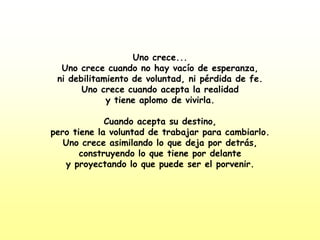 Uno crece...Uno crece cuando no hay vacío de esperanza,ni debilitamiento de voluntad, ni pérdida de fe.Uno crece cuando acepta la realidady tiene aplomo de vivirla.Cuando acepta su destino,pero tiene la voluntad de trabajar para cambiarlo.Uno crece asimilando lo que deja por detrás,construyendo lo que tiene por delantey proyectando lo que puede ser el porvenir.