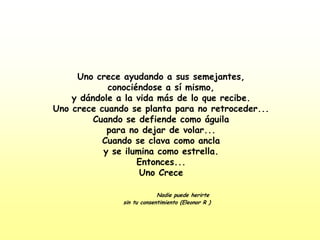 Uno crece ayudando a sus semejantes,conociéndose a sí mismo,y dándole a la vida más de lo que recibe.Uno crece cuando se planta para no retroceder...Cuando se defiende como águilapara no dejar de volar...Cuando se clava como anclay se ilumina como estrella.Entonces...Uno CreceNadie puede herirte     sin tu consentimiento (Eleonor R )