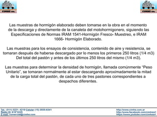 Las muestras de hormigón elaborado deben tomarse en la obra en el momento
de la descarga y directamente de la canaleta del motohormigonero, siguiendo las
Especificaciones de Normas IRAM 1541-Hormigón Fresco- Muestreo, e IRAM
1666- Hormigón Elaborado.
Las muestras para los ensayos de consistencia, contenido de aire y resistencia, se
tomaran después de haberse descargado por lo menos los primeros 250 litros (1/4 m3)
Del total del pastón y antes de los últimos 250 litros del mismo (1/4 m3).
Las muestras para determinar la densidad de hormigón, llamada comúnmente “Peso
Unitario”, se tomaran normalmente al estar descargando aproximadamente la mitad
de la carga total del pastón, de cada uno de tres pastones correspondientes a
despachos diferentes.
 
