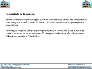 Remezclado de la muestra
Todas las muestras de hormigón que han sido tomadas deben ser remezcladas
para asegurar la uniformidad de la mezcla, antes de ser usadas para ejecutar
los ensayos.
Además, la muestra debe ser protegida del sol, el viento y la lluvia durante el
periodo entre su toma y su empleo. El tiempo entre la toma y la utilización no
deberá ser superior a 15 minutos.
 