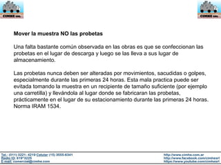 Mover la muestra NO las probetas
Una falta bastante común observada en las obras es que se confeccionan las
probetas en el lugar de descarga y luego se las lleva a sus lugar de
almacenamiento.
Las probetas nunca deben ser alteradas por movimientos, sacudidas o golpes,
especialmente durante las primeras 24 horas. Esta mala practica puede ser
evitada tomando la muestra en un recipiente de tamaño suficiente (por ejemplo
una carretilla) y llevándola al lugar donde se fabricaran las probetas,
prácticamente en el lugar de su estacionamiento durante las primeras 24 horas.
Norma IRAM 1534.
 
