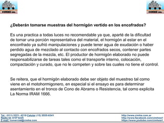 ¿Deberán tomarse muestras del hormigón vertido en los encofrados?
Es una practica a todas luces no recomendable ya que, aparté de la dificultad
de tomar una porción representativa del material, el hormigón al estar en el
enconfrado ya sufrió manipulaciones y puede tener agua de exudación o haber
perdido agua de mezclado al contacto con encofrados secos, contener partes
segregadas de la mezcla, etc. El productor de hormigón elaborado no puede
responsabilizarse de tareas tales como el transporte interno, colocación,
compactación y curado, que no le competen y sobre las cuales no tiene el control.
Se reitera, que el hormigón elaborado debe ser objeto del muestreo tal como
viene en el motohormigonero, en especial si el ensayo es para determinar
asentamiento en el tronco de Cono de Abrams o Resistencia, tal como explicita
La Norma IRAM 1666.
 